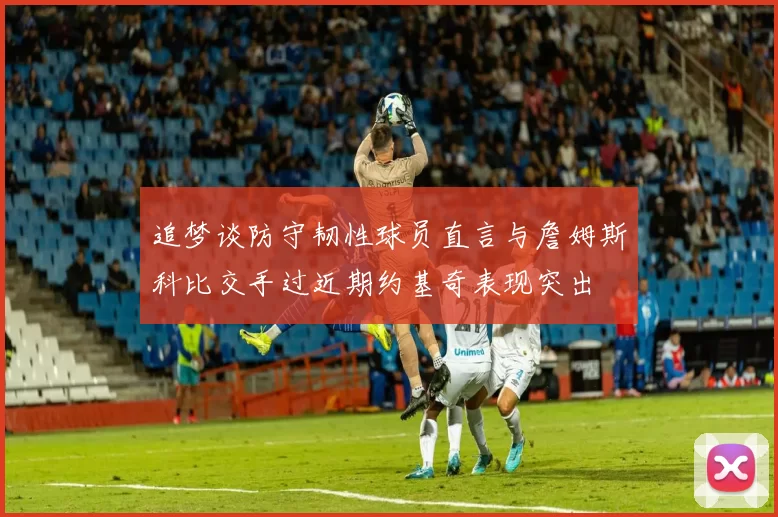 追梦谈防守韧性球员直言与詹姆斯科比交手过近期约基奇表现突出