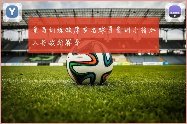 皇马训练缺席多名球员青训小将加入备战新赛季
