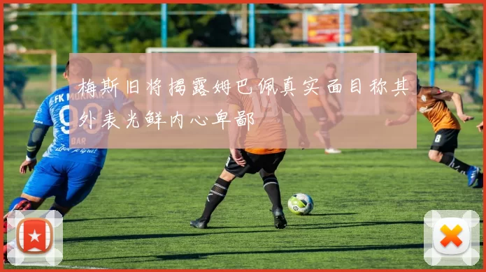 梅斯旧将揭露姆巴佩真实面目称其外表光鲜内心卑鄙