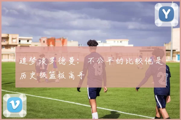 追梦谈罗德曼：不公平的比较他是历史级篮板高手