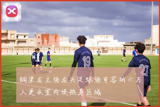 铜梁龙主场龙兴足球场可容纳六万人更衣室内设热身区域