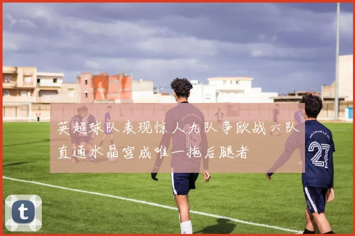 英超球队表现惊人九队争欧战六队直通水晶宫成唯一拖后腿者