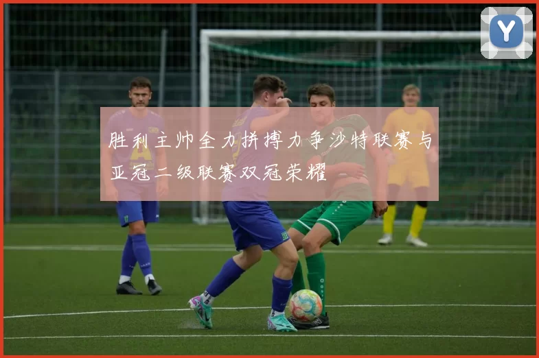 胜利主帅全力拼搏力争沙特联赛与亚冠二级联赛双冠荣耀