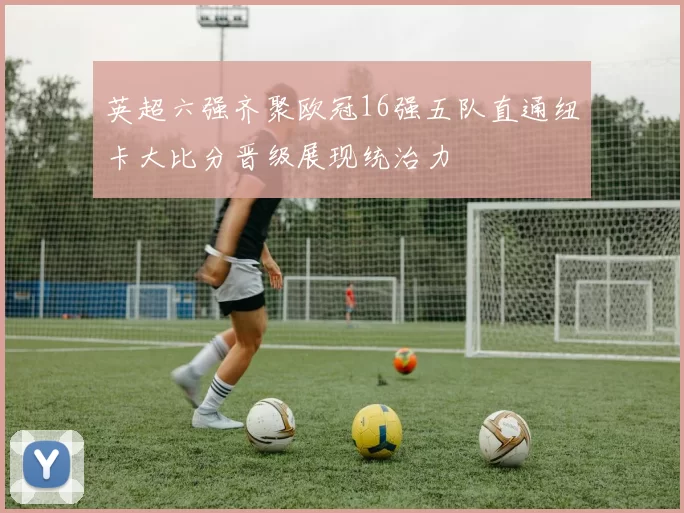 英超六强齐聚欧冠16强五队直通纽卡大比分晋级展现统治力