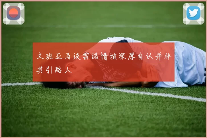文班亚马谈雷诺情谊深厚自认并非其引路人