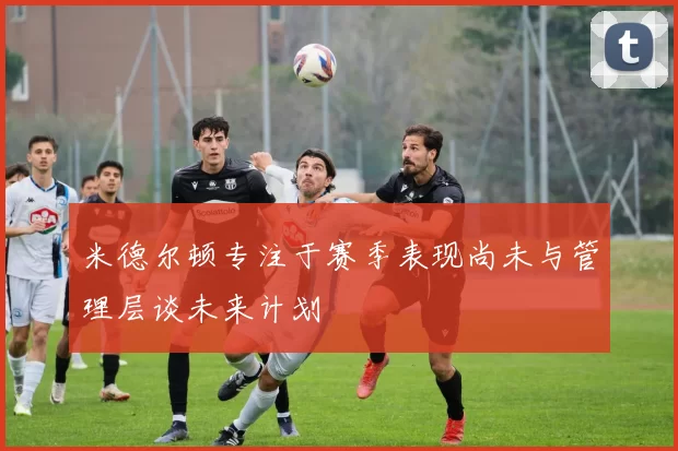 米德尔顿专注于赛季表现尚未与管理层谈未来计划