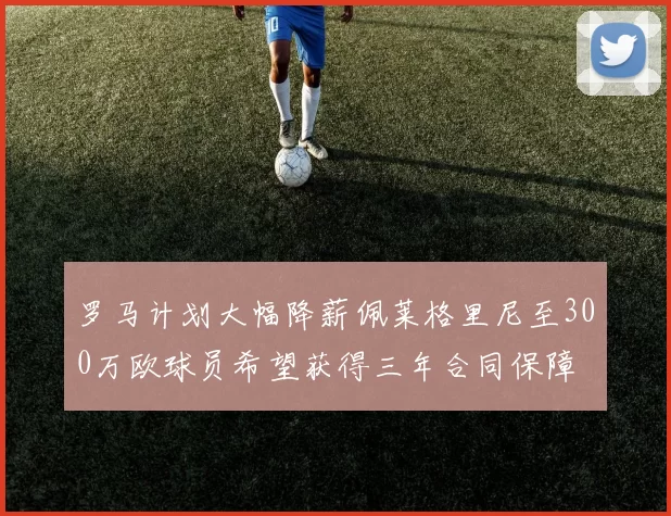 罗马计划大幅降薪佩莱格里尼至300万欧球员希望获得三年合同保障