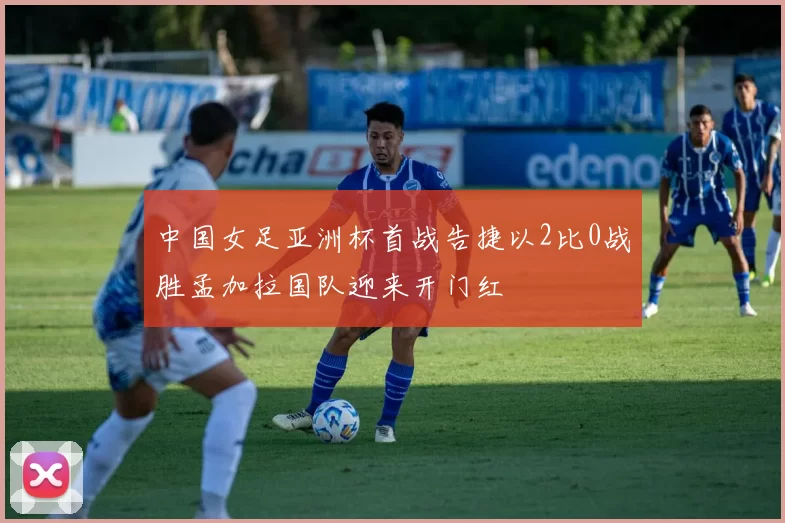 中国女足亚洲杯首战告捷以2比0战胜孟加拉国队迎来开门红