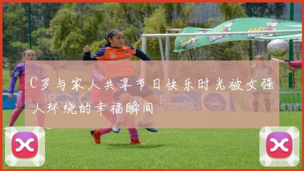 C罗与家人共享节日快乐时光被女强人环绕的幸福瞬间