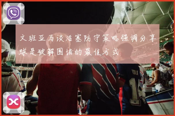 文班亚马谈活塞防守策略强调分享球是破解围堵的最佳方式