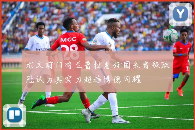 尤文前门将兰普拉看好国米晋级欧冠认为其实力超越博德闪耀