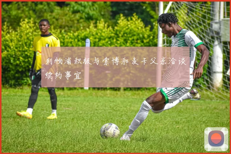 利物浦积极与索博和麦卡父亲洽谈续约事宜