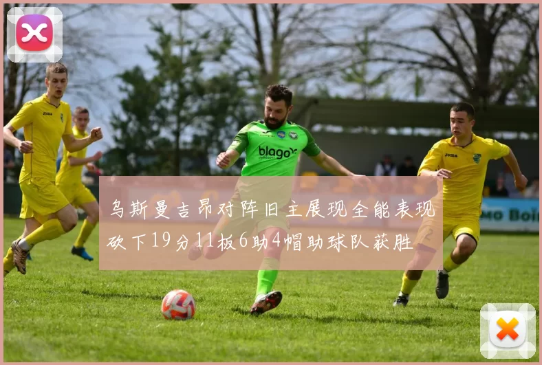 乌斯曼吉昂对阵旧主展现全能表现砍下19分11板6助4帽助球队获胜