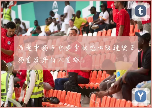 马竞中场卡尔多索状态回暖连续五场首发并打入首球