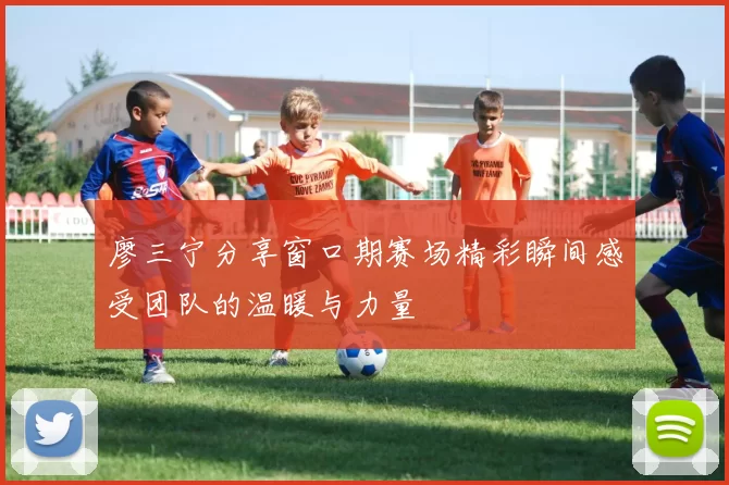 廖三宁分享窗口期赛场精彩瞬间感受团队的温暖与力量