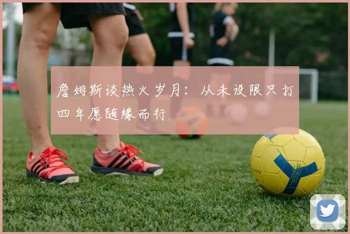 詹姆斯谈热火岁月：从未设限只打四年愿随缘而行