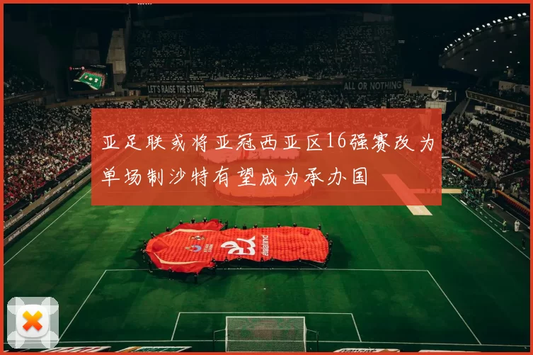 亚足联或将亚冠西亚区16强赛改为单场制沙特有望成为承办国