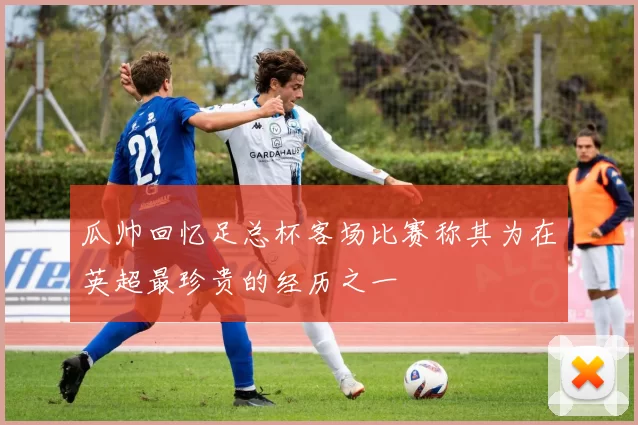 瓜帅回忆足总杯客场比赛称其为在英超最珍贵的经历之一