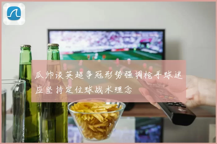 瓜帅谈英超争冠形势强调枪手球迷应坚持定位球战术理念