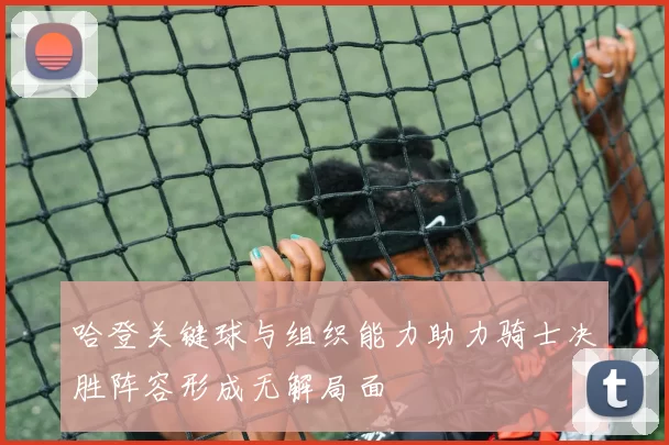 哈登关键球与组织能力助力骑士决胜阵容形成无解局面