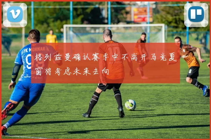 格列兹曼确认赛季中不离开马竞夏窗将考虑未来去向