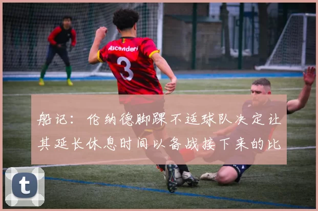 船记：伦纳德脚踝不适球队决定让其延长休息时间以备战接下来的比赛