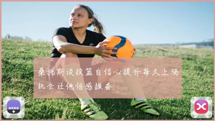 桑托斯谈投篮自信心提升每天上场机会让他倍感振奋